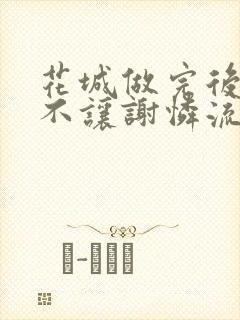 花城做完后堵上不让谢怜流出