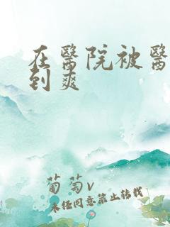 在医院被医生强到爽