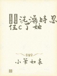 妺妺洗澡时忍不住c了她