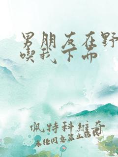 男朋友在野外猛吃我下面