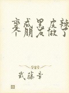 变成黑皮辣妹后个朋友做了无删