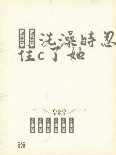 妺妺洗澡时忍不住c了她