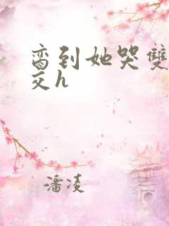 脔到她哭双根宫交h