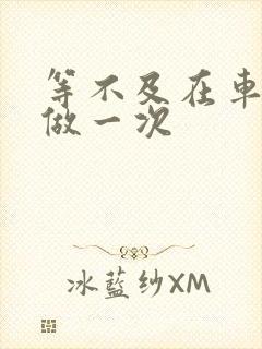 等不及在车里先做一次