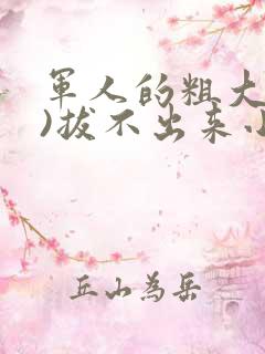 军人的粗大(h)拔不出来小说
