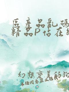 区产品乱码芒果精品P站在线