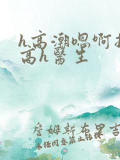 h高潮嗯啊抽搐高h医生