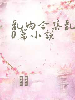 乱肉合集乱500篇小说