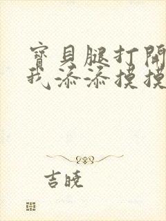 宝贝腿打开点让我添添摸摸免费