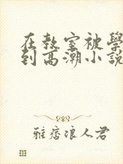 在教室被学长揉到高潮小说软件