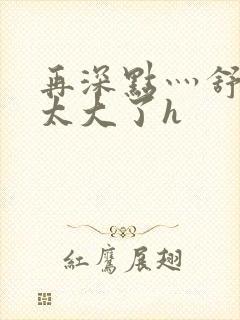 再深点灬舒服灬太大了h