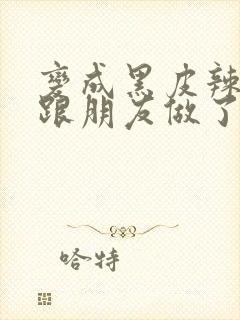 变成黑皮辣妹后跟朋友做了无增删接档