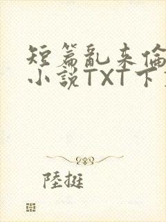 短篇乱来伦系列小说TXT下载