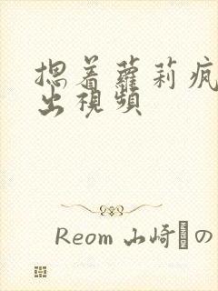 摁着萝莉疯狂输出视频