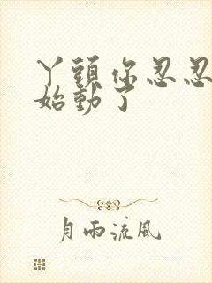 丫头你忍忍我开始动了