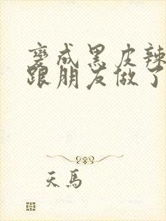 变成黑皮辣妹后跟朋友做了无增删翻译