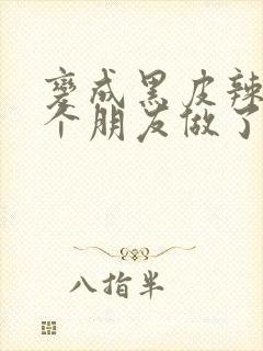 变成黑皮辣妹后个朋友做了无删