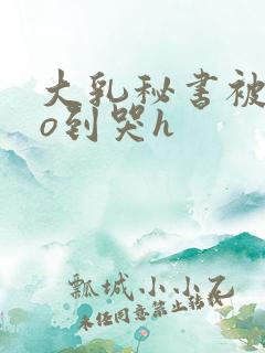 大乳秘书被cao到哭h