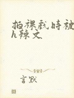 拍裸戏时被c了h辣文