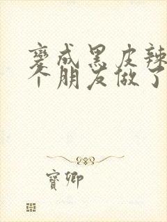 变成黑皮辣妹后个朋友做了无删