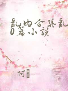 乱肉合集乱500篇小说