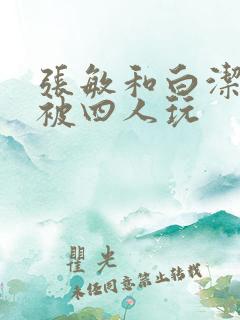 张敏和白洁一起被四人玩