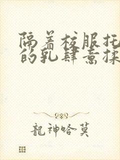 隔着校服托住她的乳肆意揉搓