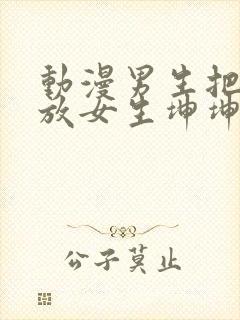 动漫男生把坤坤放女生坤坤里开元