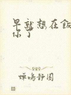 早就想在饭桌要你了