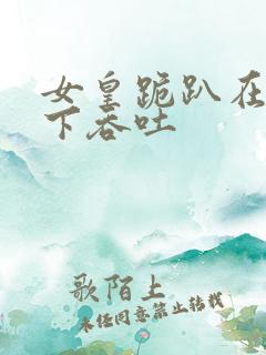 女皇跪趴在龙椅下吞吐