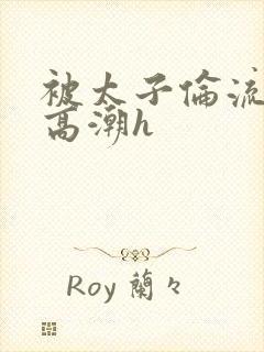 被太子伦流澡到高潮h