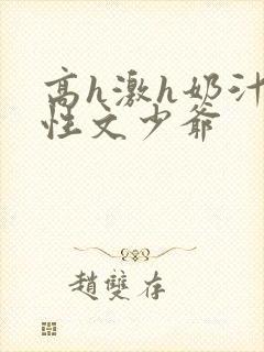 高h激h奶汁双性文少爷