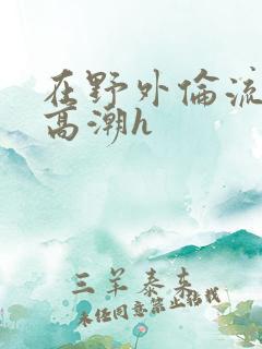 在野外伦流澡到高潮h