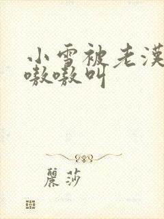 小雪被老汉玩得嗷嗷叫