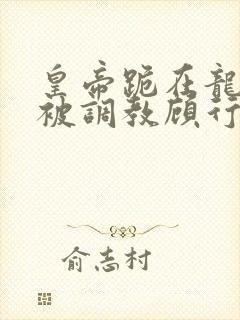 皇帝跪在龙椅前被调教顾行之