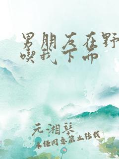 男朋友在野外猛吃我下面