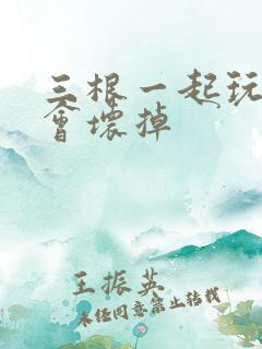 三根一起玩真的会坏掉