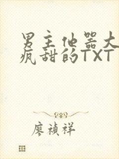 男主他器大活好疯甜的TXT