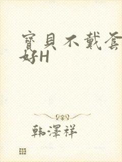 宝贝不戴套好不好H