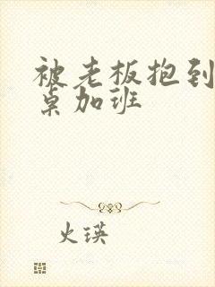 被老板抱到办公桌加班