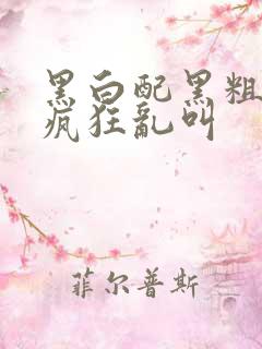 黑白配黑粗硬大疯狂乱叫