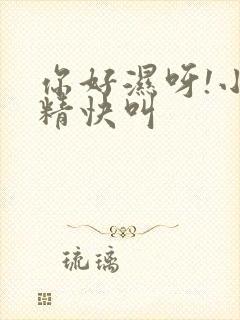 你好湿呀!小妖精快叫