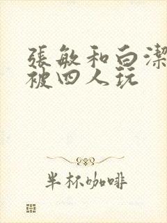 张敏和白洁一起被四人玩