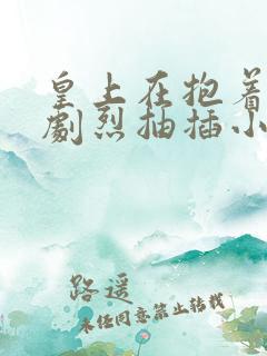 皇上在抱着皇后剧烈抽插小说