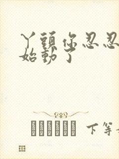 丫头你忍忍我开始动了