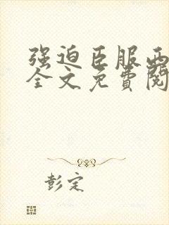 强迫臣服西无罪全文免费阅读