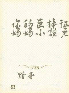 你的巨棒征服了妈妈小说免费阅读