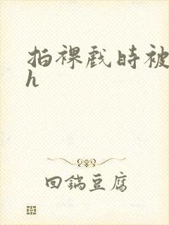 拍裸戏时被c了h