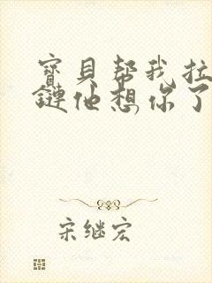 宝贝帮我拉开拉链他想你了