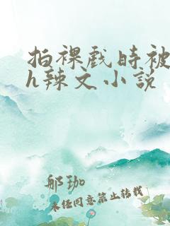 拍裸戏时被c了h辣文小说